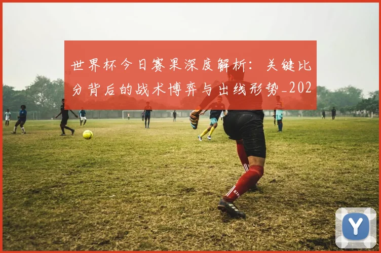 世界杯今日赛果深度解析：关键比分背后的战术博弈与出线形势_20260609201259