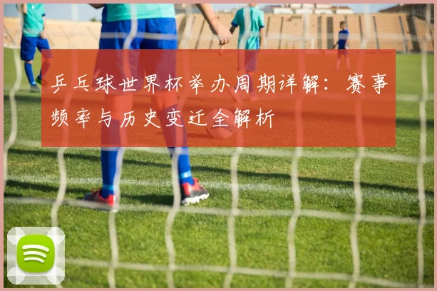 乒乓球世界杯举办周期详解：赛事频率与历史变迁全解析