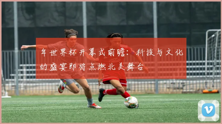 年世界杯开幕式前瞻:科技与文化的盛宴即将点燃北美舞台