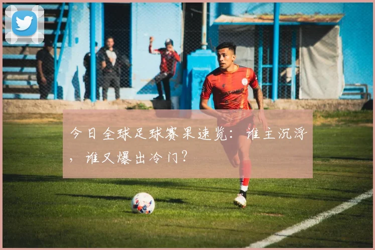今日全球足球赛果速览：谁主沉浮，谁又爆出冷门？