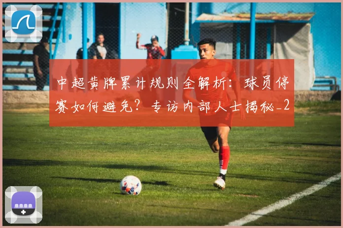 中超黄牌累计规则全解析：球员停赛如何避免？专访内部人士揭秘_20260611141003