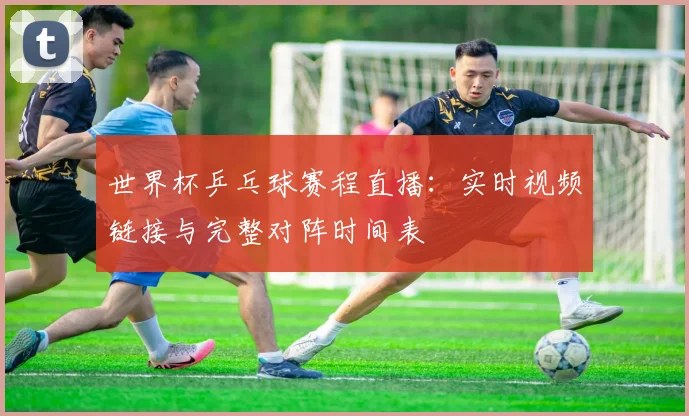 世界杯乒乓球赛程直播:实时视频链接与完整对阵时间表