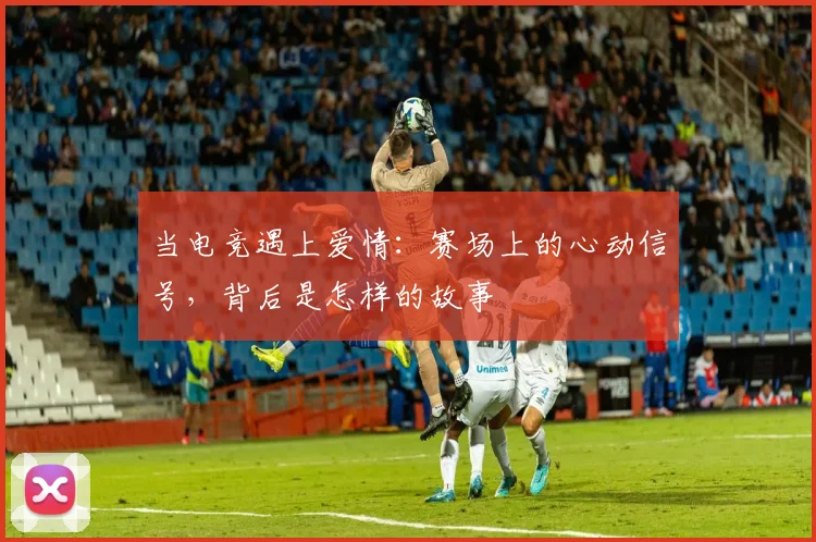 当电竞遇上爱情:赛场上的心动信号,背后是怎样的故事