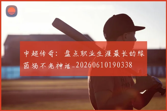 中超传奇：盘点职业生涯最长的绿茵场不老神话_20260610190338