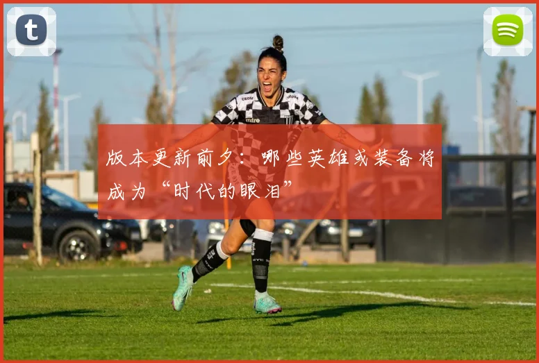 版本更新前夕：哪些英雄或装备将成为“时代的眼泪”