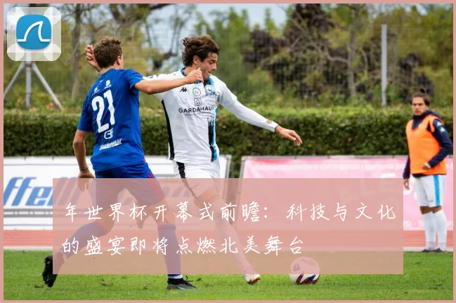年世界杯开幕式前瞻：科技与文化的盛宴即将点燃北美舞台