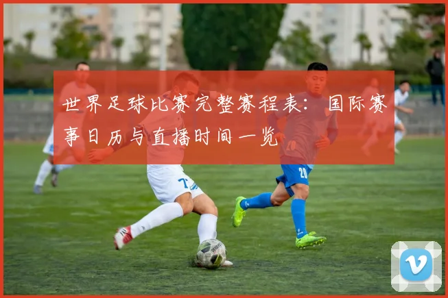 世界足球比赛完整赛程表：国际赛事日历与直播时间一览